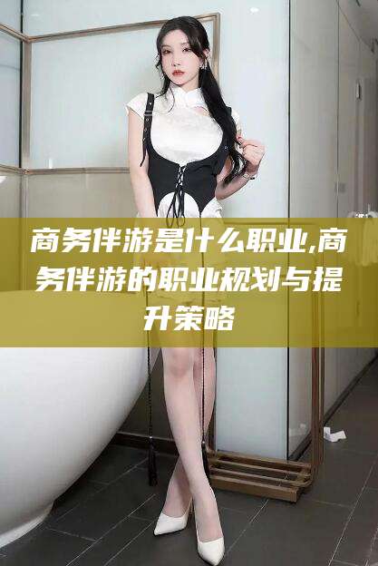 焦作商务伴游是什么职业,商务伴游的职业规划与提升策略