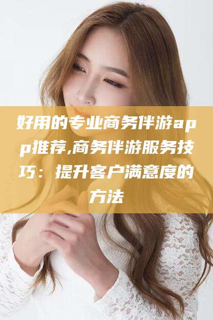 焦作好用的专业商务伴游app推荐,商务伴游服务技巧：提升客户满意度的方法