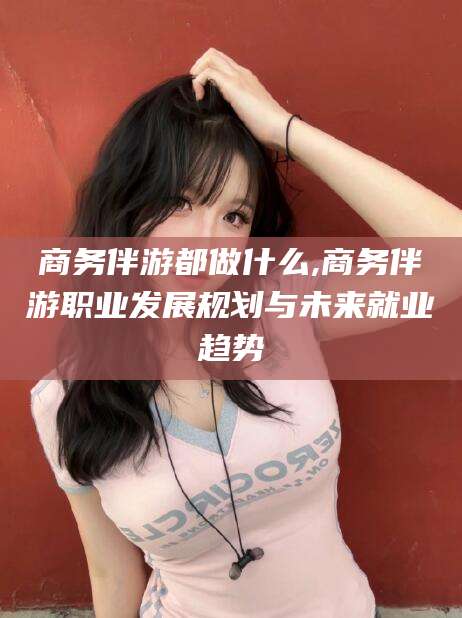 焦作商务伴游都做什么,商务伴游职业发展规划与未来就业趋势