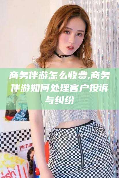 焦作商务伴游怎么收费,商务伴游如何处理客户投诉与纠纷