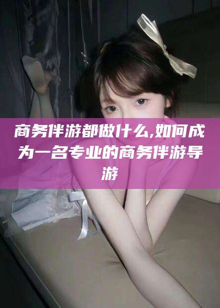 焦作商务伴游都做什么,如何成为一名专业的商务伴游导游