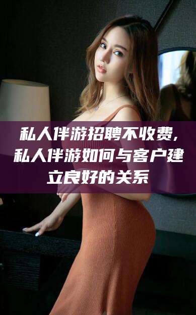 焦作私人伴游招聘不收费,私人伴游如何与客户建立良好的关系