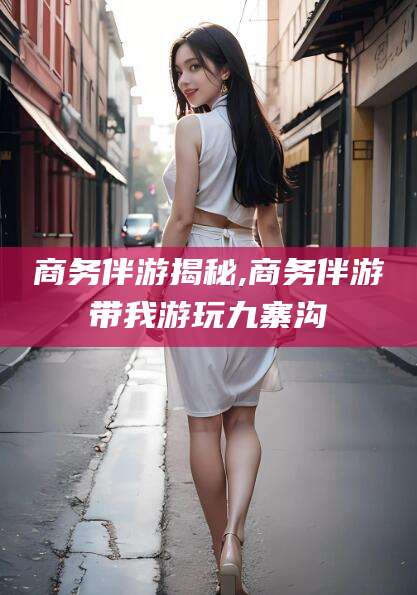 焦作商务伴游揭秘,商务伴游带我游玩九寨沟