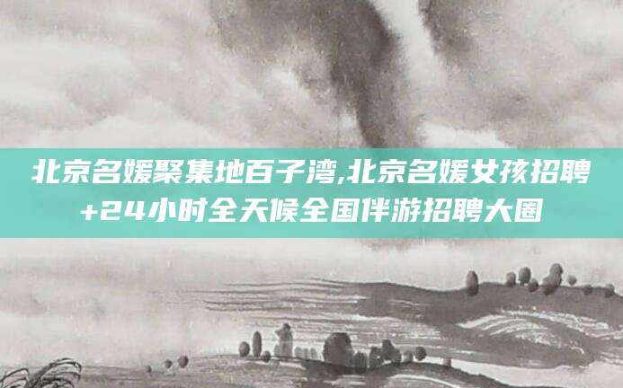 焦作北京名媛聚集地百子湾,北京名媛女孩招聘+24小时全天候全国伴游招聘大圈