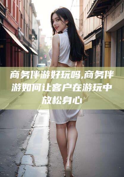 焦作商务伴游好玩吗,商务伴游如何让客户在游玩中放松身心