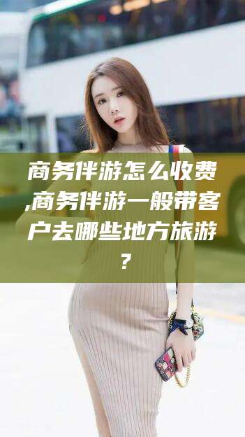 焦作商务伴游怎么收费,商务伴游一般带客户去哪些地方旅游？