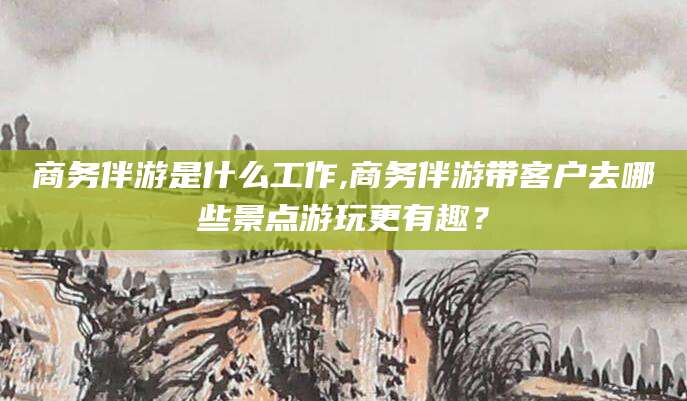 焦作商务伴游是什么工作,商务伴游带客户去哪些景点游玩更有趣？