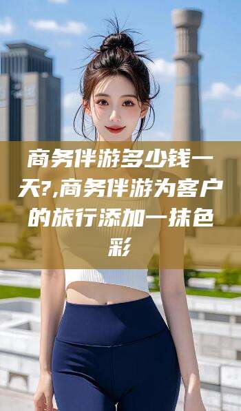 焦作商务伴游多少钱一天?,商务伴游为客户的旅行添加一抹色彩