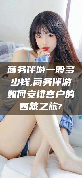 焦作商务伴游一般多少钱,商务伴游如何安排客户的西藏之旅?