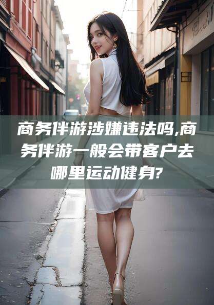 焦作商务伴游涉嫌违法吗,商务伴游一般会带客户去哪里运动健身?