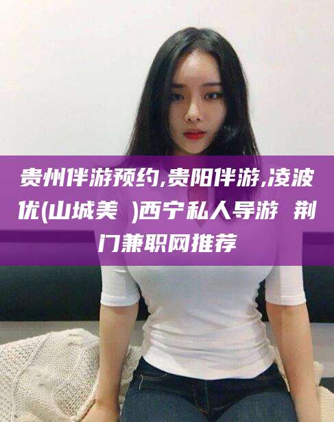 焦作贵州伴游预约,贵阳伴游,凌波优(山城美姫)西宁私人导游 荆门兼职网推荐