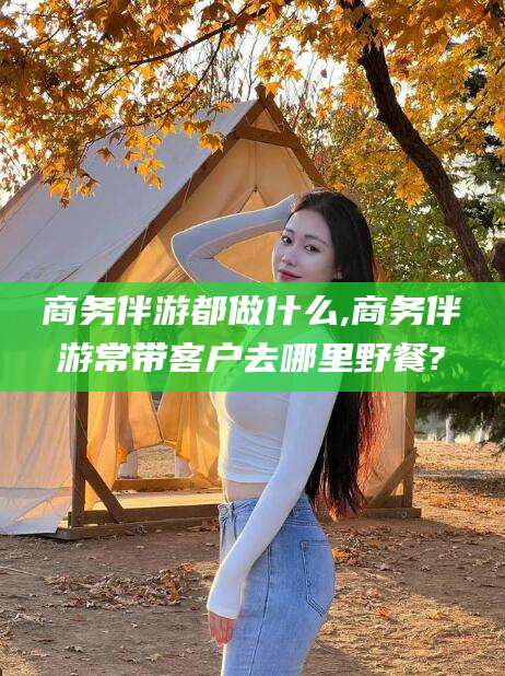 焦作商务伴游都做什么,商务伴游常带客户去哪里野餐?