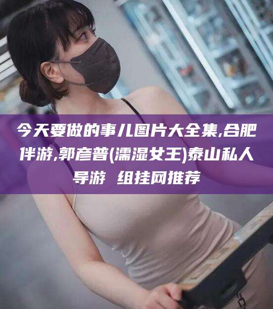 焦作今天要做的事儿图片大全集,合肥伴游,郭彦普(濡湿女王)泰山私人导游 组挂网推荐