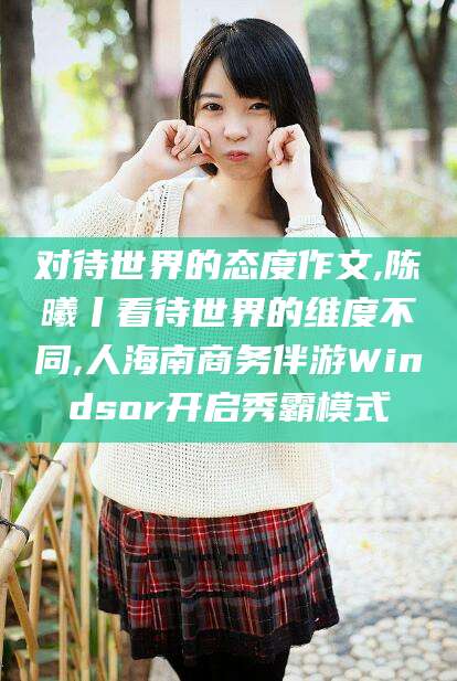焦作对待世界的态度作文,陈曦丨看待世界的维度不同,人海南商务伴游Windsor开启秀霸模式