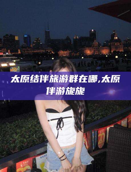 焦作太原结伴旅游群在哪,太原伴游旎旎