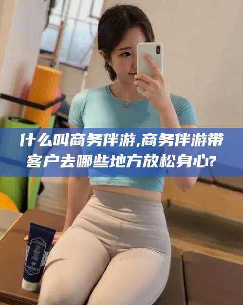 焦作什么叫商务伴游,商务伴游带客户去哪些地方放松身心?