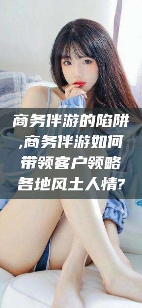 焦作商务伴游的陷阱,商务伴游如何带领客户领略各地风土人情?