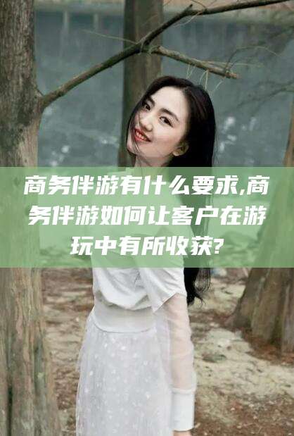 焦作商务伴游有什么要求,商务伴游如何让客户在游玩中有所收获?