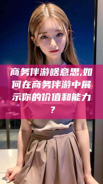 焦作商务伴游啥意思,如何在商务伴游中展示你的价值和能力？