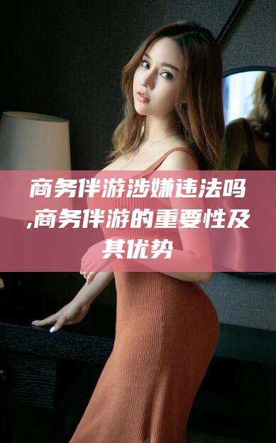 焦作商务伴游涉嫌违法吗,商务伴游的重要性及其优势