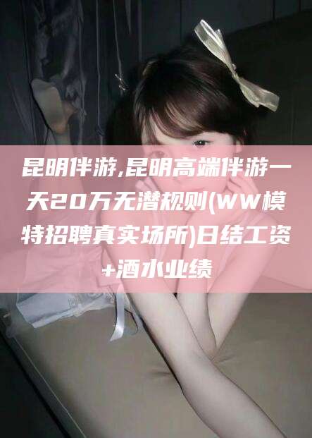 焦作昆明伴游,昆明高端伴游一天20万无潜规则(WW模特招聘真实场所)日结工资+酒水业绩