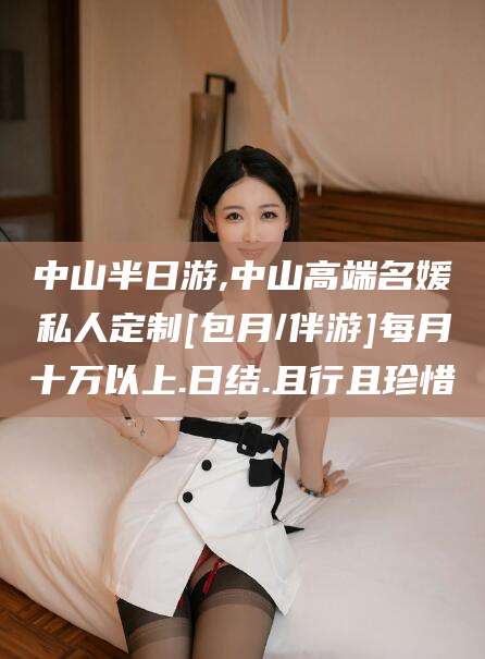 焦作中山半日游,中山高端名媛私人定制[包月/伴游]每月十万以上.日结.且行且珍惜