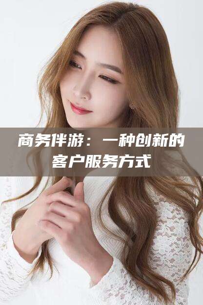 焦作商务伴游：一种创新的客户服务方式