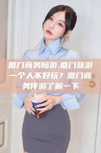 焦作厦门商务陪游,厦门旅游一个人不好玩？厦门商务伴游了解一下