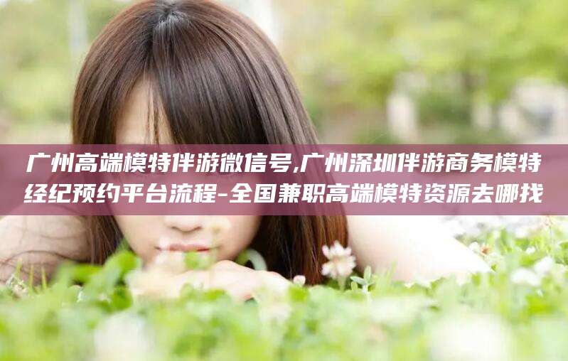 焦作广州高端模特伴游微信号,广州深圳伴游商务模特经纪预约平台流程-全国兼职高端模特资源去哪找