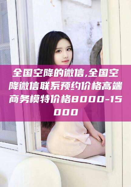 焦作全国空降的微信,全国空降微信联系预约价格高端商务模特价格8000-15000