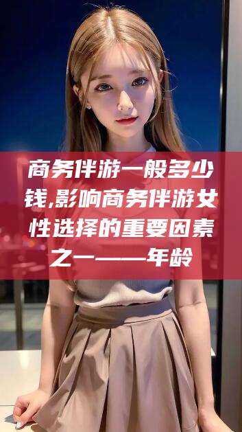 焦作商务伴游一般多少钱,影响商务伴游女性选择的重要因素之一——年龄
