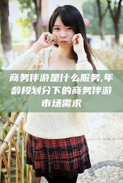 焦作商务伴游是什么服务,年龄段划分下的商务伴游市场需求