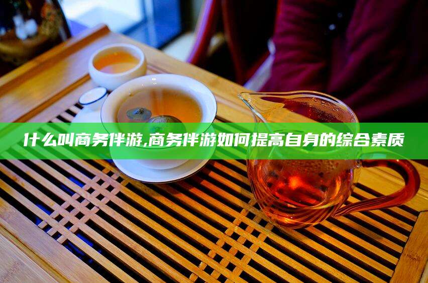 焦作什么叫商务伴游,商务伴游如何提高自身的综合素质