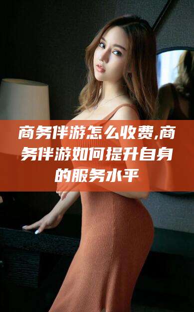 焦作商务伴游怎么收费,商务伴游如何提升自身的服务水平